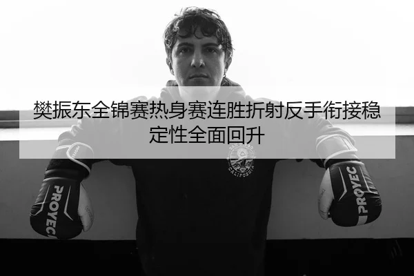 樊振东全锦赛热身赛连胜折射反手衔接稳定性全面回升
