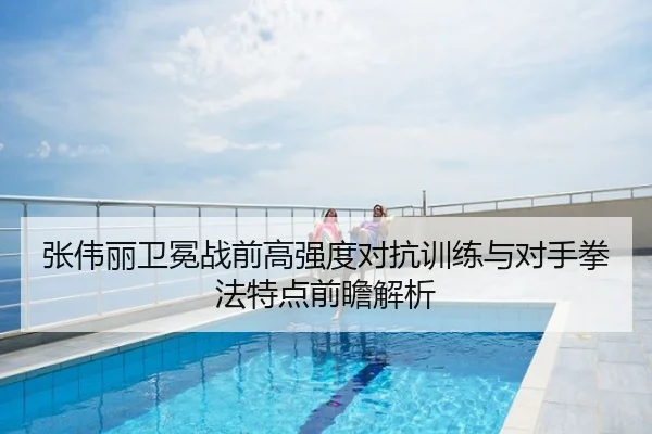 张伟丽卫冕战前高强度对抗训练与对手拳法特点前瞻解析